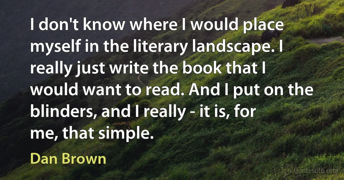 I don't know where I would place myself in the literary landscape. I really just write the book that I would want to read. And I put on the blinders, and I really - it is, for me, that simple. (Dan Brown)