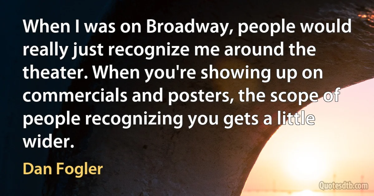 When I was on Broadway, people would really just recognize me around the theater. When you're showing up on commercials and posters, the scope of people recognizing you gets a little wider. (Dan Fogler)