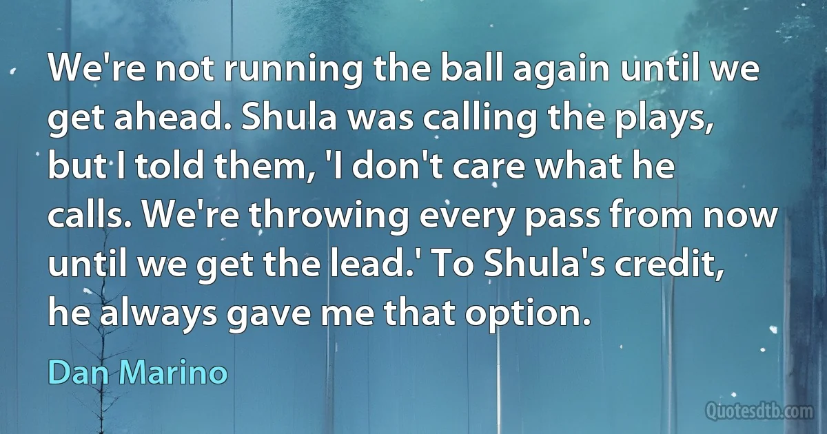 We're not running the ball again until we get ahead. Shula was calling the plays, but I told them, 'I don't care what he calls. We're throwing every pass from now until we get the lead.' To Shula's credit, he always gave me that option. (Dan Marino)