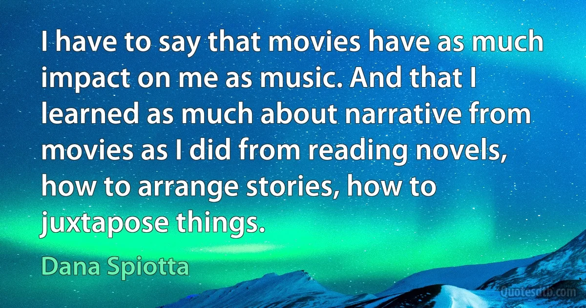 I have to say that movies have as much impact on me as music. And that I learned as much about narrative from movies as I did from reading novels, how to arrange stories, how to juxtapose things. (Dana Spiotta)