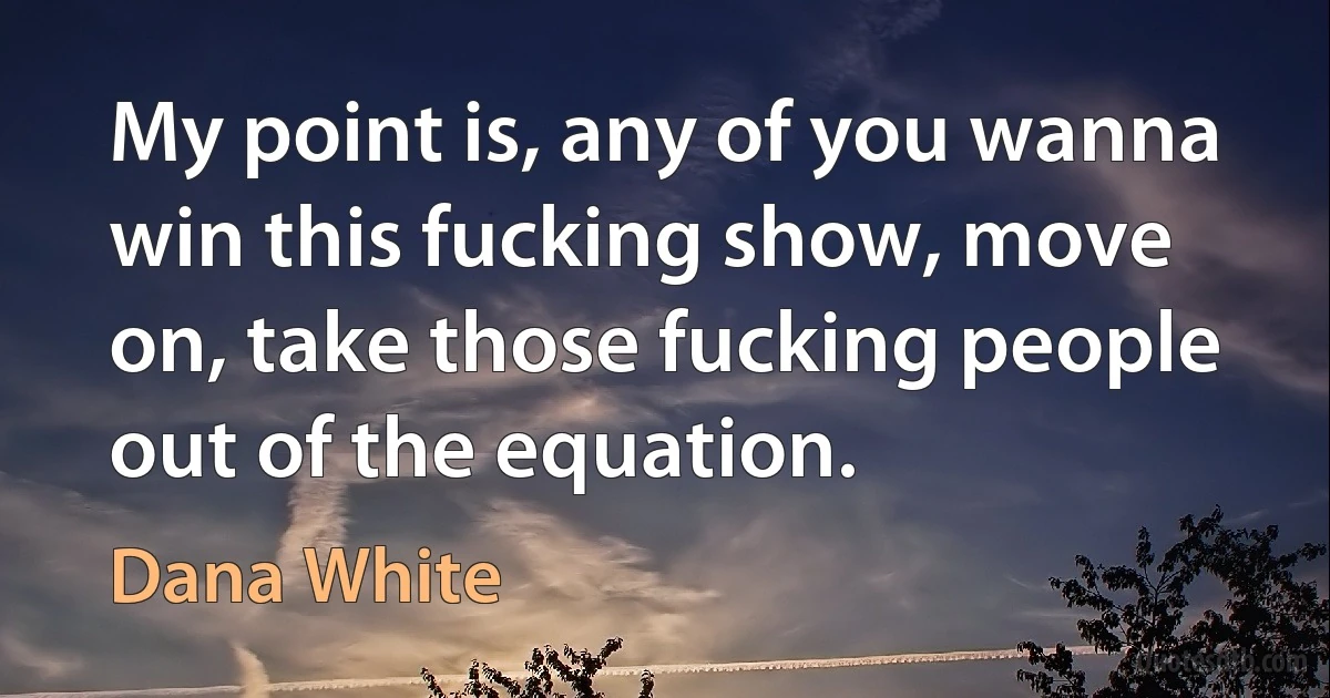 My point is, any of you wanna win this fucking show, move on, take those fucking people out of the equation. (Dana White)