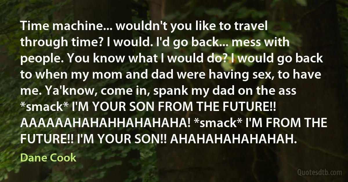 Time machine... wouldn't you like to travel through time? I would. I'd go back... mess with people. You know what I would do? I would go back to when my mom and dad were having sex, to have me. Ya'know, come in, spank my dad on the ass *smack* I'M YOUR SON FROM THE FUTURE!! AAAAAAHAHAHHAHAHAHA! *smack* I'M FROM THE FUTURE!! I'M YOUR SON!! AHAHAHAHAHAHAH. (Dane Cook)