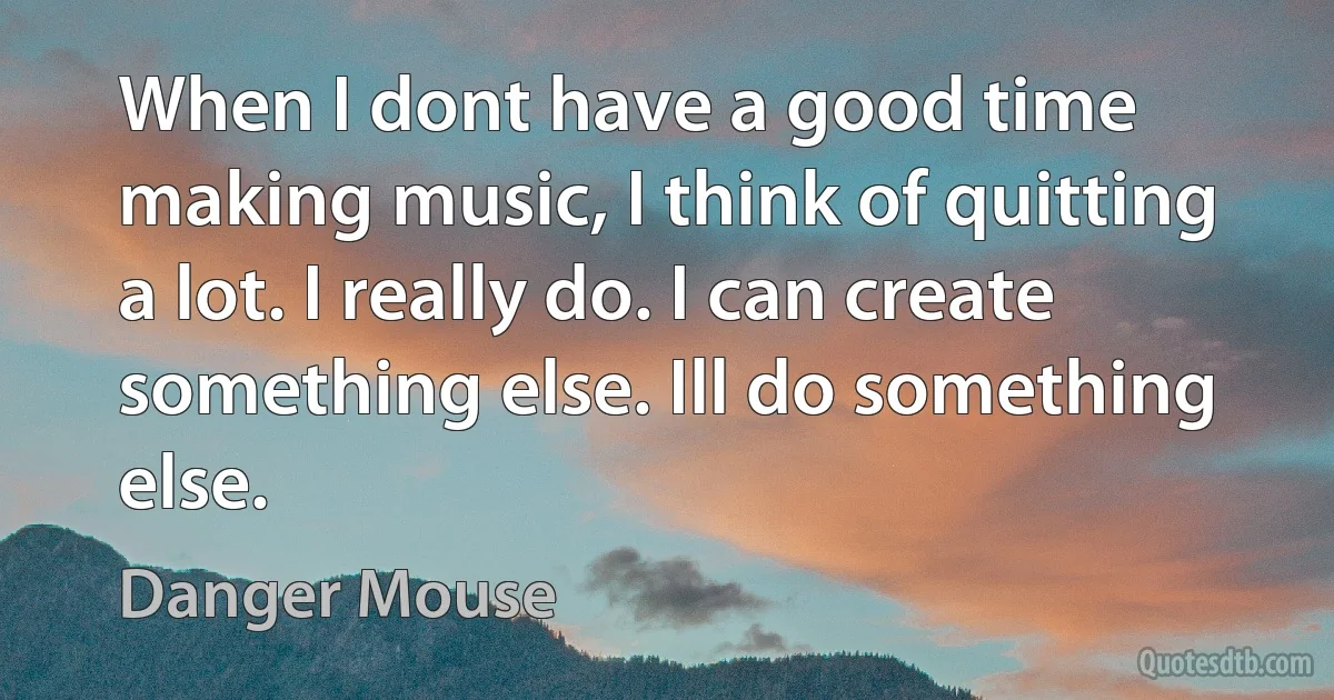 When I dont have a good time making music, I think of quitting a lot. I really do. I can create something else. Ill do something else. (Danger Mouse)