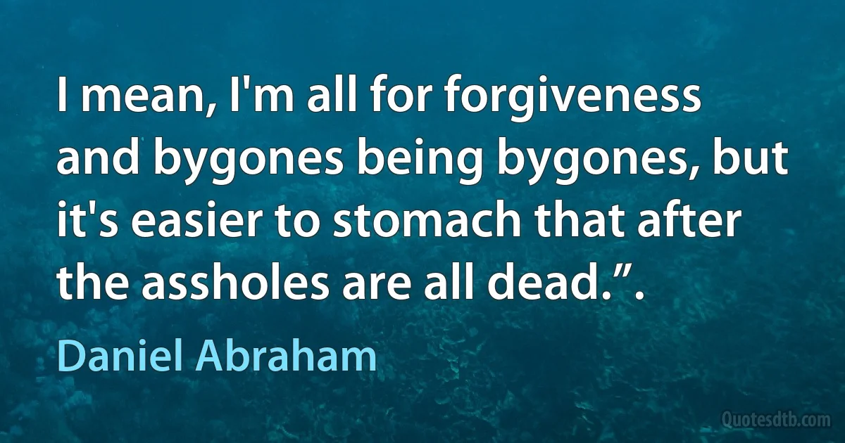 I mean, I'm all for forgiveness and bygones being bygones, but it's easier to stomach that after the assholes are all dead.”. (Daniel Abraham)