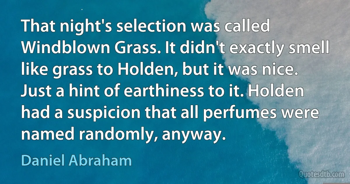 That night's selection was called Windblown Grass. It didn't exactly smell like grass to Holden, but it was nice. Just a hint of earthiness to it. Holden had a suspicion that all perfumes were named randomly, anyway. (Daniel Abraham)