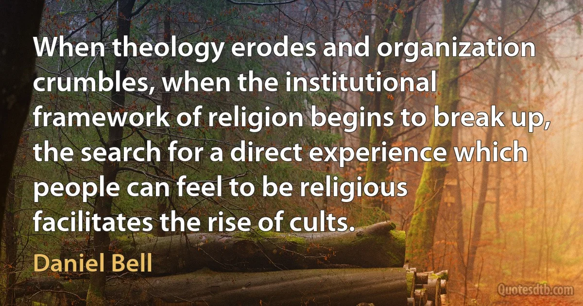 When theology erodes and organization crumbles, when the institutional framework of religion begins to break up, the search for a direct experience which people can feel to be religious facilitates the rise of cults. (Daniel Bell)