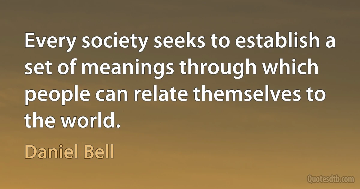 Every society seeks to establish a set of meanings through which people can relate themselves to the world. (Daniel Bell)