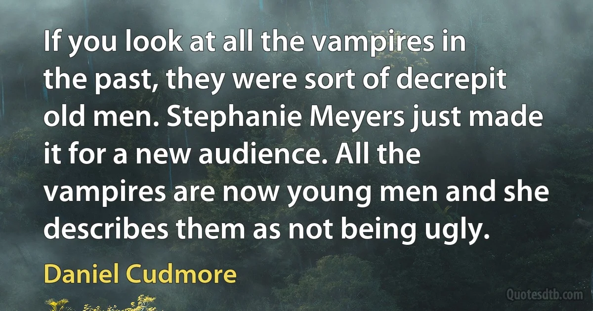 If you look at all the vampires in the past, they were sort of decrepit old men. Stephanie Meyers just made it for a new audience. All the vampires are now young men and she describes them as not being ugly. (Daniel Cudmore)