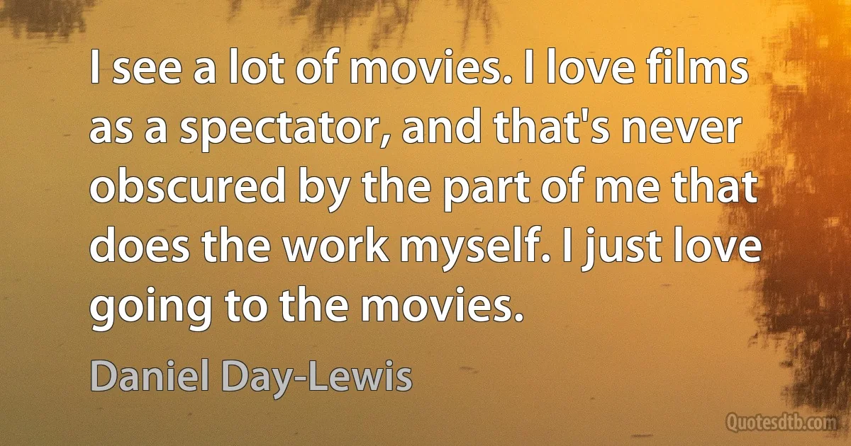 I see a lot of movies. I love films as a spectator, and that's never obscured by the part of me that does the work myself. I just love going to the movies. (Daniel Day-Lewis)