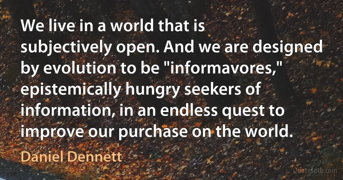 We live in a world that is subjectively open. And we are designed by evolution to be "informavores," epistemically hungry seekers of information, in an endless quest to improve our purchase on the world. (Daniel Dennett)