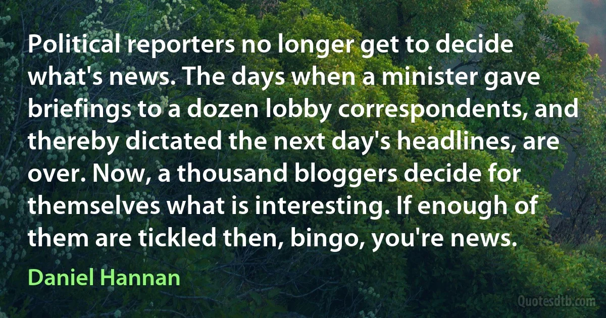 Political reporters no longer get to decide what's news. The days when a minister gave briefings to a dozen lobby correspondents, and thereby dictated the next day's headlines, are over. Now, a thousand bloggers decide for themselves what is interesting. If enough of them are tickled then, bingo, you're news. (Daniel Hannan)