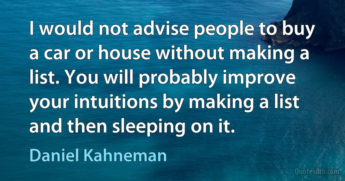 I would not advise people to buy a car or house without making a list. You will probably improve your intuitions by making a list and then sleeping on it. (Daniel Kahneman)