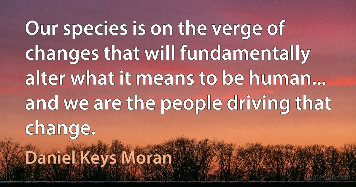 Our species is on the verge of changes that will fundamentally alter what it means to be human... and we are the people driving that change. (Daniel Keys Moran)