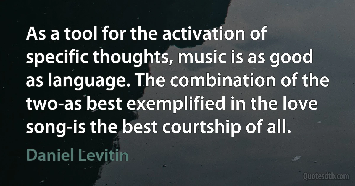 As a tool for the activation of specific thoughts, music is as good as language. The combination of the two-as best exemplified in the love song-is the best courtship of all. (Daniel Levitin)