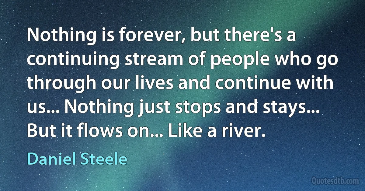 Nothing is forever, but there's a continuing stream of people who go through our lives and continue with us... Nothing just stops and stays... But it flows on... Like a river. (Daniel Steele)