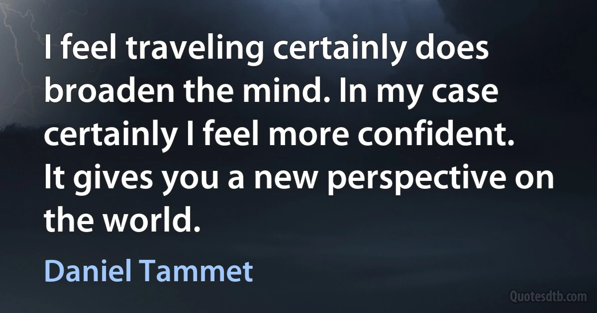 I feel traveling certainly does broaden the mind. In my case certainly I feel more confident. It gives you a new perspective on the world. (Daniel Tammet)