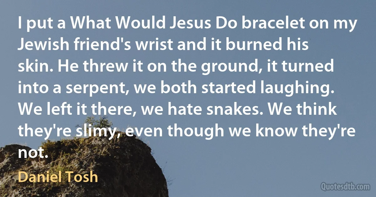 I put a What Would Jesus Do bracelet on my Jewish friend's wrist and it burned his skin. He threw it on the ground, it turned into a serpent, we both started laughing. We left it there, we hate snakes. We think they're slimy, even though we know they're not. (Daniel Tosh)