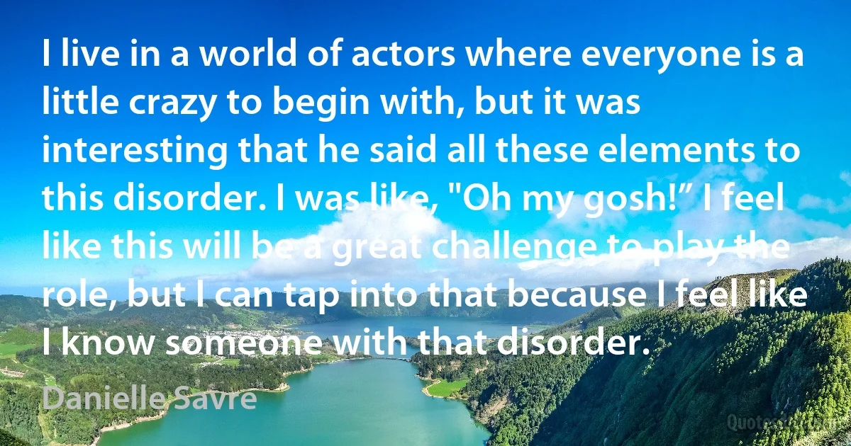 I live in a world of actors where everyone is a little crazy to begin with, but it was interesting that he said all these elements to this disorder. I was like, "Oh my gosh!” I feel like this will be a great challenge to play the role, but I can tap into that because I feel like I know someone with that disorder. (Danielle Savre)