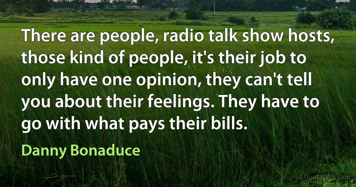 There are people, radio talk show hosts, those kind of people, it's their job to only have one opinion, they can't tell you about their feelings. They have to go with what pays their bills. (Danny Bonaduce)