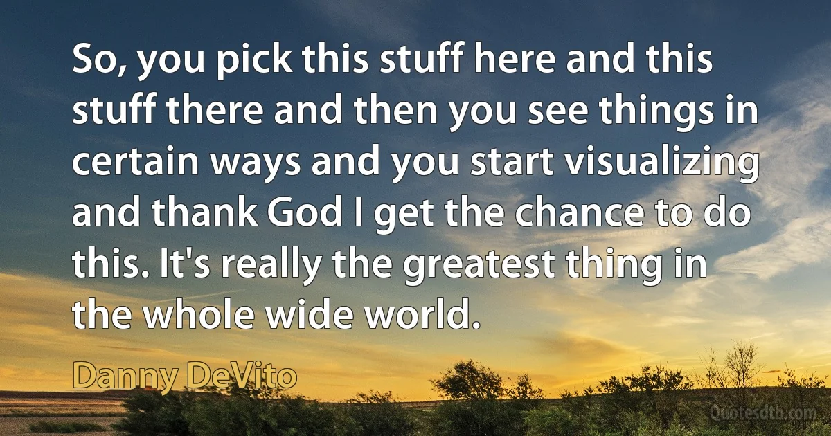 So, you pick this stuff here and this stuff there and then you see things in certain ways and you start visualizing and thank God I get the chance to do this. It's really the greatest thing in the whole wide world. (Danny DeVito)