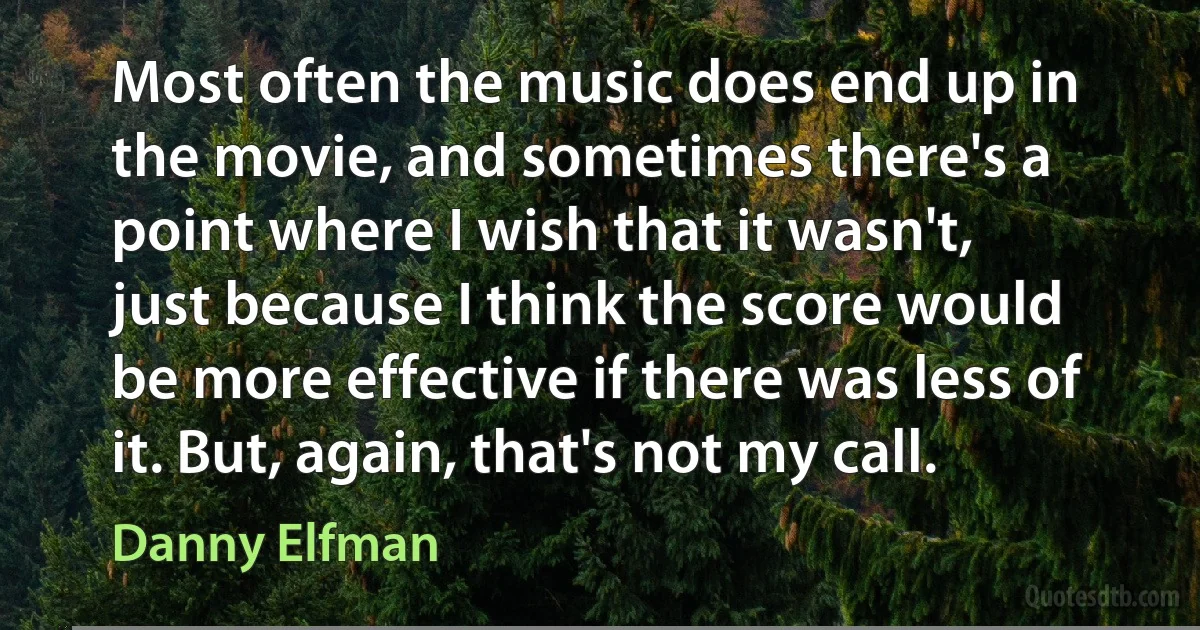 Most often the music does end up in the movie, and sometimes there's a point where I wish that it wasn't, just because I think the score would be more effective if there was less of it. But, again, that's not my call. (Danny Elfman)