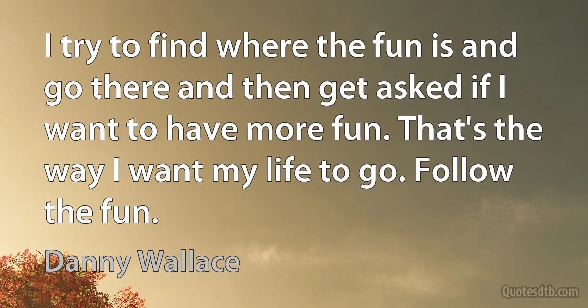 I try to find where the fun is and go there and then get asked if I want to have more fun. That's the way I want my life to go. Follow the fun. (Danny Wallace)