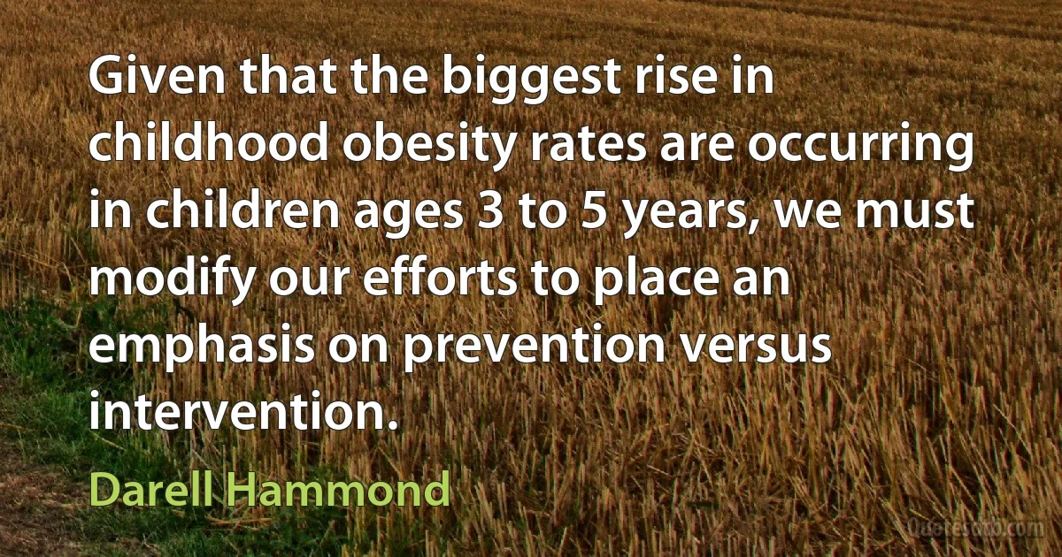 Given that the biggest rise in childhood obesity rates are occurring in children ages 3 to 5 years, we must modify our efforts to place an emphasis on prevention versus intervention. (Darell Hammond)