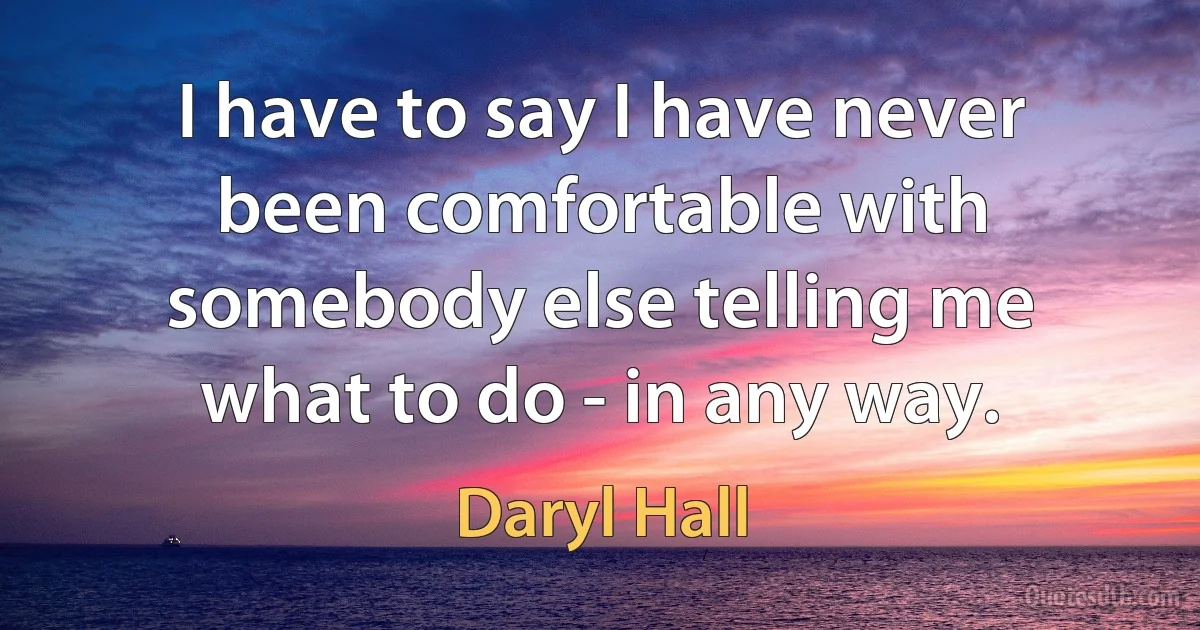 I have to say I have never been comfortable with somebody else telling me what to do - in any way. (Daryl Hall)