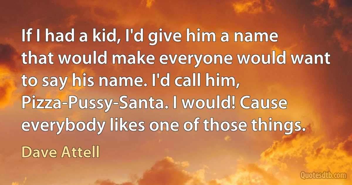 If I had a kid, I'd give him a name that would make everyone would want to say his name. I'd call him, Pizza-Pussy-Santa. I would! Cause everybody likes one of those things. (Dave Attell)