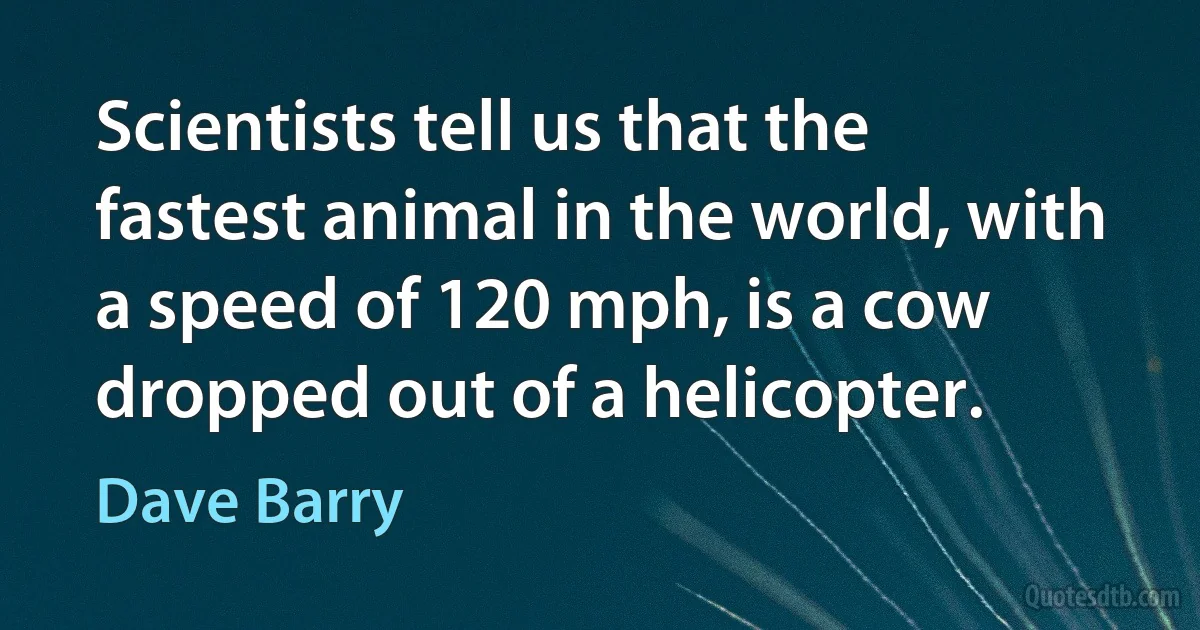 Scientists tell us that the fastest animal in the world, with a speed of 120 mph, is a cow dropped out of a helicopter. (Dave Barry)