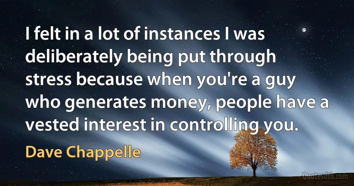 I felt in a lot of instances I was deliberately being put through stress because when you're a guy who generates money, people have a vested interest in controlling you. (Dave Chappelle)