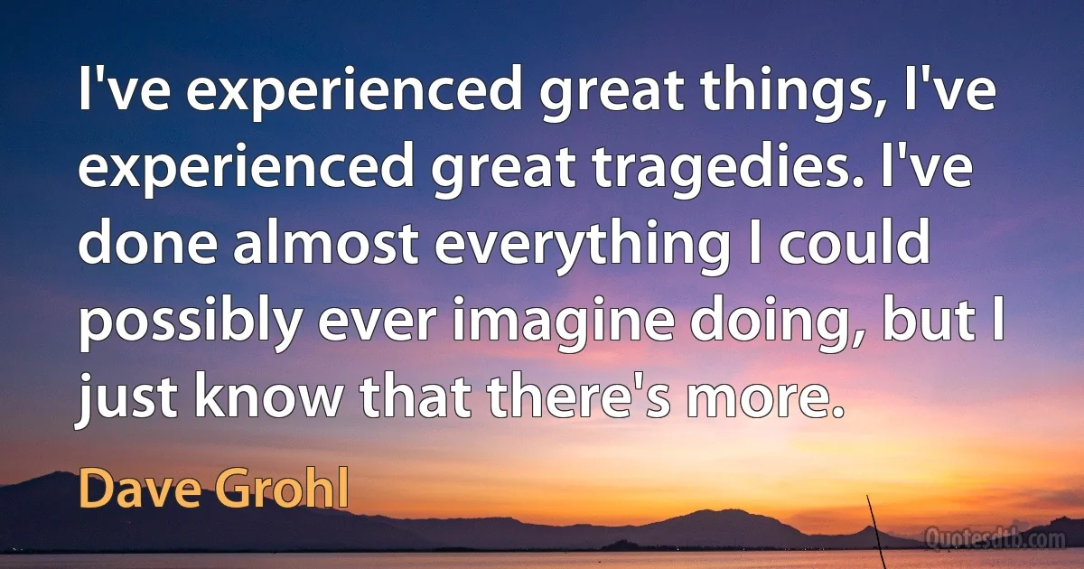 I've experienced great things, I've experienced great tragedies. I've done almost everything I could possibly ever imagine doing, but I just know that there's more. (Dave Grohl)