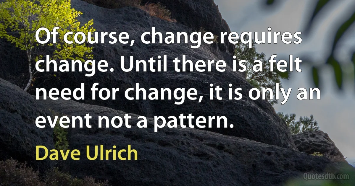 Of course, change requires change. Until there is a felt need for change, it is only an event not a pattern. (Dave Ulrich)