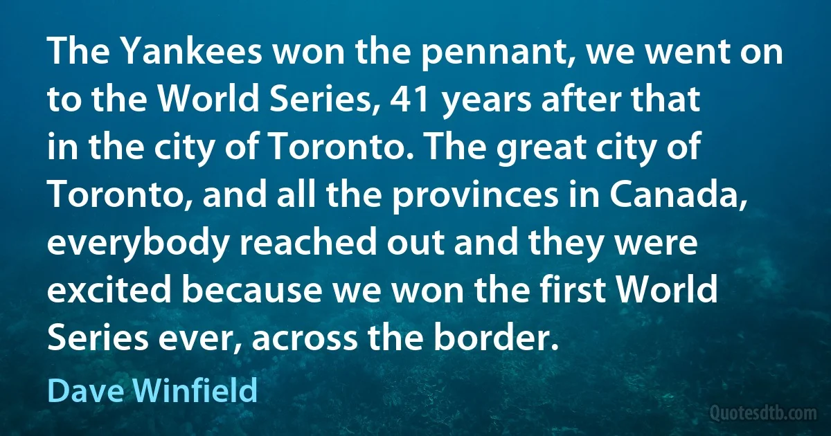 The Yankees won the pennant, we went on to the World Series, 41 years after that in the city of Toronto. The great city of Toronto, and all the provinces in Canada, everybody reached out and they were excited because we won the first World Series ever, across the border. (Dave Winfield)