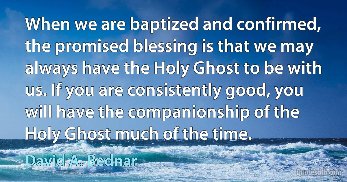 When we are baptized and confirmed, the promised blessing is that we may always have the Holy Ghost to be with us. If you are consistently good, you will have the companionship of the Holy Ghost much of the time. (David A. Bednar)