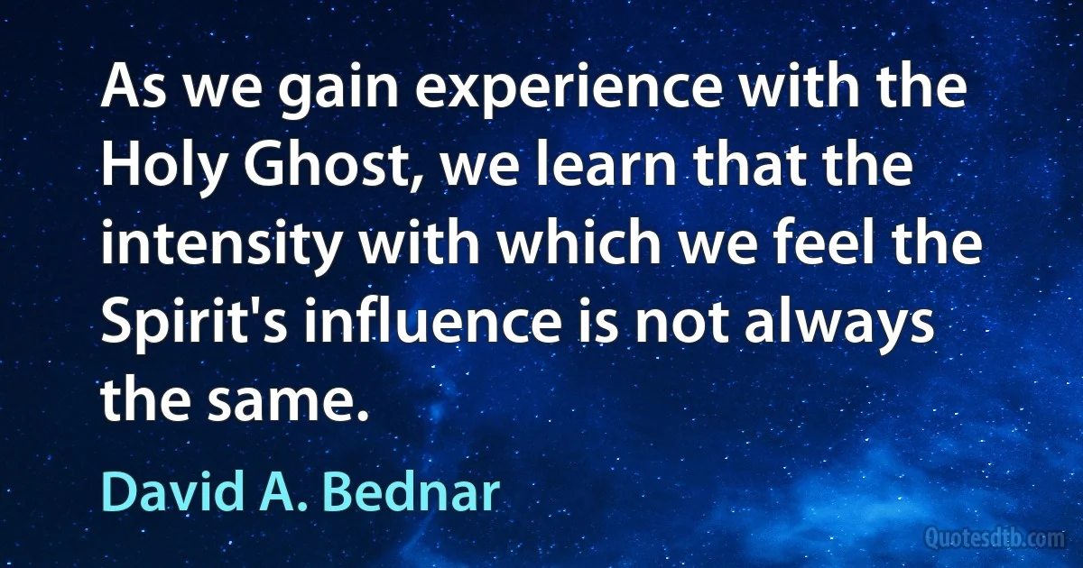 As we gain experience with the Holy Ghost, we learn that the intensity with which we feel the Spirit's influence is not always the same. (David A. Bednar)