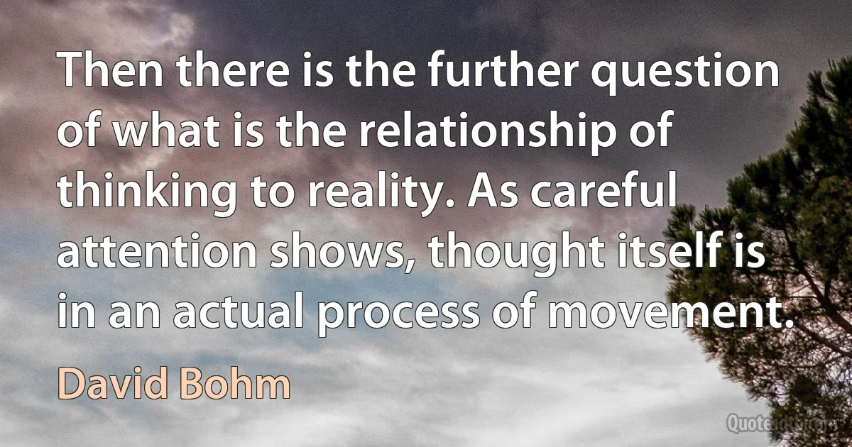 Then there is the further question of what is the relationship of thinking to reality. As careful attention shows, thought itself is in an actual process of movement. (David Bohm)