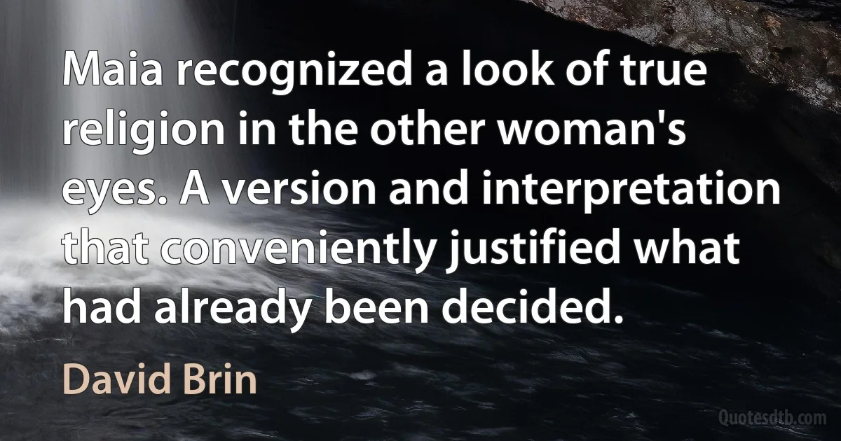 Maia recognized a look of true religion in the other woman's eyes. A version and interpretation that conveniently justified what had already been decided. (David Brin)