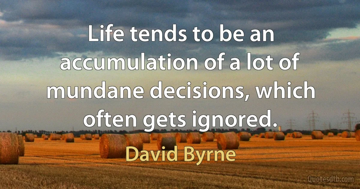 Life tends to be an accumulation of a lot of mundane decisions, which often gets ignored. (David Byrne)