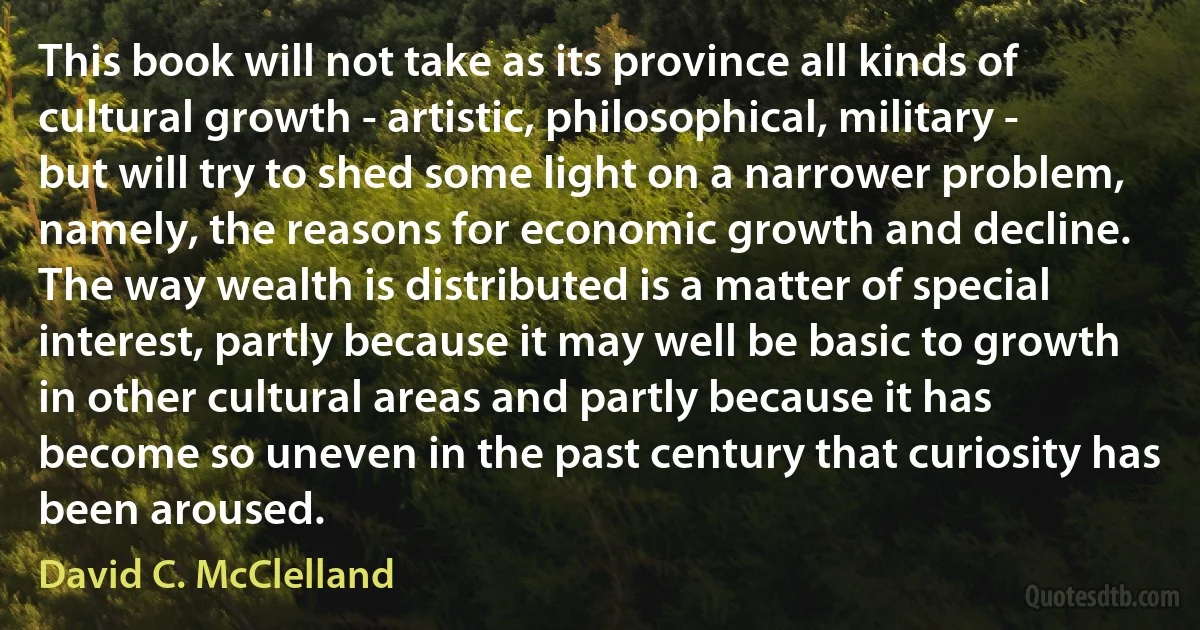 This book will not take as its province all kinds of cultural growth - artistic, philosophical, military - but will try to shed some light on a narrower problem, namely, the reasons for economic growth and decline. The way wealth is distributed is a matter of special interest, partly because it may well be basic to growth in other cultural areas and partly because it has become so uneven in the past century that curiosity has been aroused. (David C. McClelland)