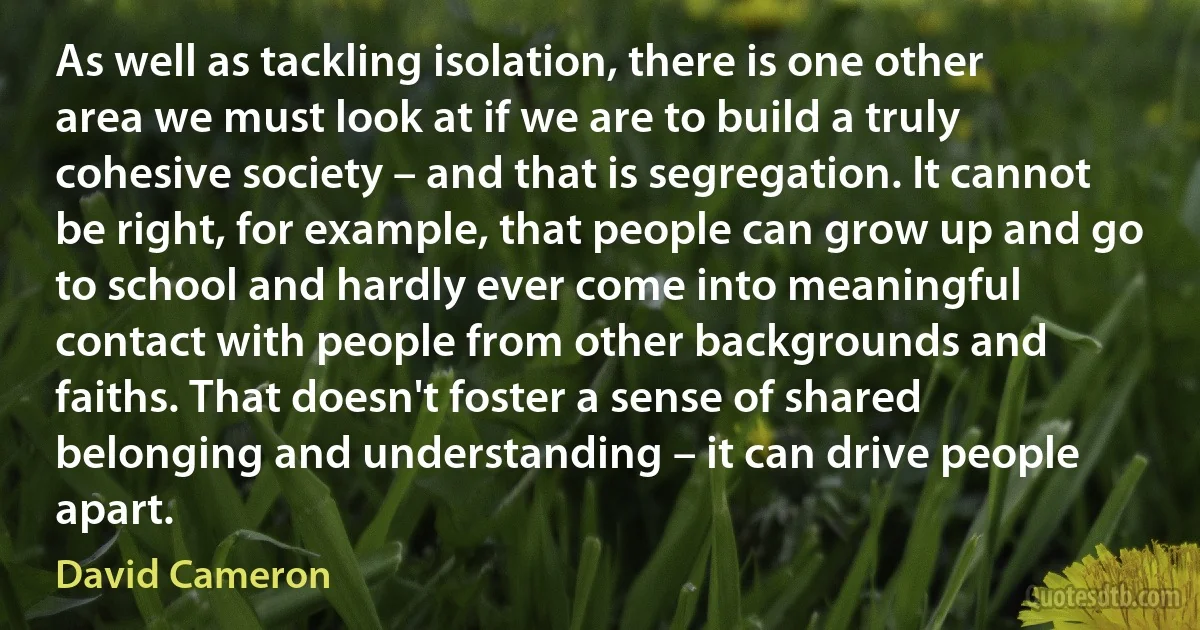 As well as tackling isolation, there is one other area we must look at if we are to build a truly cohesive society – and that is segregation. It cannot be right, for example, that people can grow up and go to school and hardly ever come into meaningful contact with people from other backgrounds and faiths. That doesn't foster a sense of shared belonging and understanding – it can drive people apart. (David Cameron)