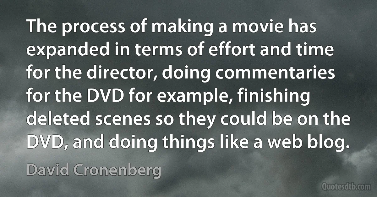 The process of making a movie has expanded in terms of effort and time for the director, doing commentaries for the DVD for example, finishing deleted scenes so they could be on the DVD, and doing things like a web blog. (David Cronenberg)