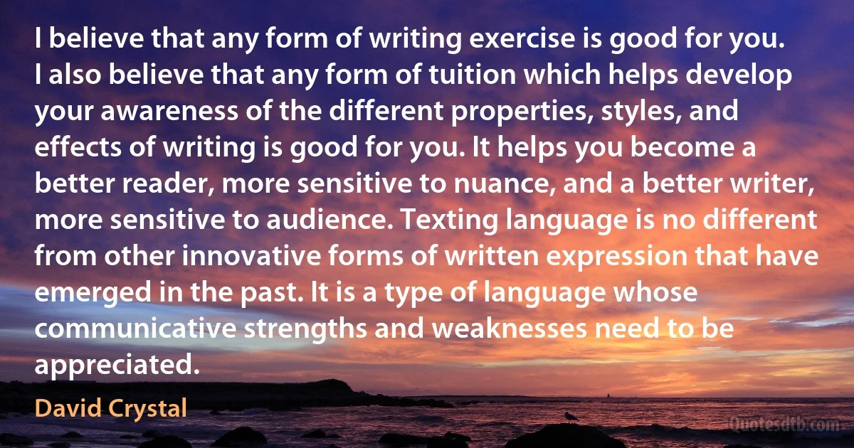 I believe that any form of writing exercise is good for you. I also believe that any form of tuition which helps develop your awareness of the different properties, styles, and effects of writing is good for you. It helps you become a better reader, more sensitive to nuance, and a better writer, more sensitive to audience. Texting language is no different from other innovative forms of written expression that have emerged in the past. It is a type of language whose communicative strengths and weaknesses need to be appreciated. (David Crystal)