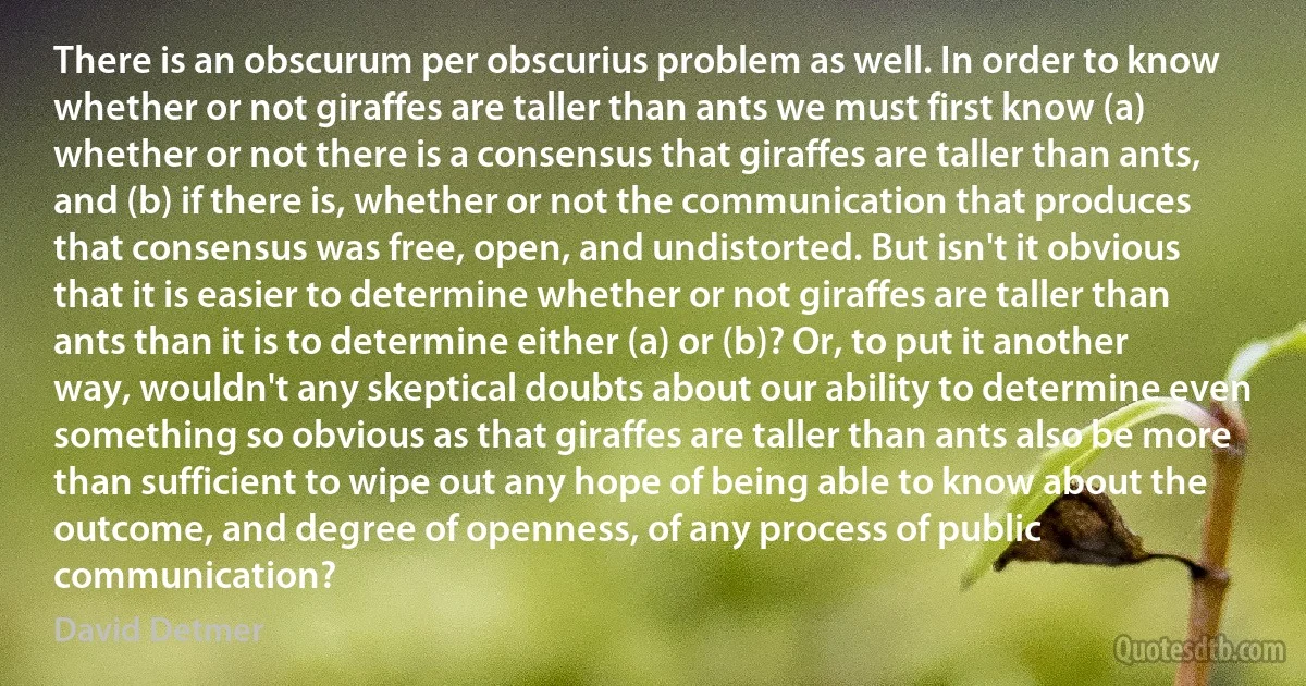 There is an obscurum per obscurius problem as well. In order to know whether or not giraffes are taller than ants we must first know (a) whether or not there is a consensus that giraffes are taller than ants, and (b) if there is, whether or not the communication that produces that consensus was free, open, and undistorted. But isn't it obvious that it is easier to determine whether or not giraffes are taller than ants than it is to determine either (a) or (b)? Or, to put it another way, wouldn't any skeptical doubts about our ability to determine even something so obvious as that giraffes are taller than ants also be more than sufficient to wipe out any hope of being able to know about the outcome, and degree of openness, of any process of public communication? (David Detmer)