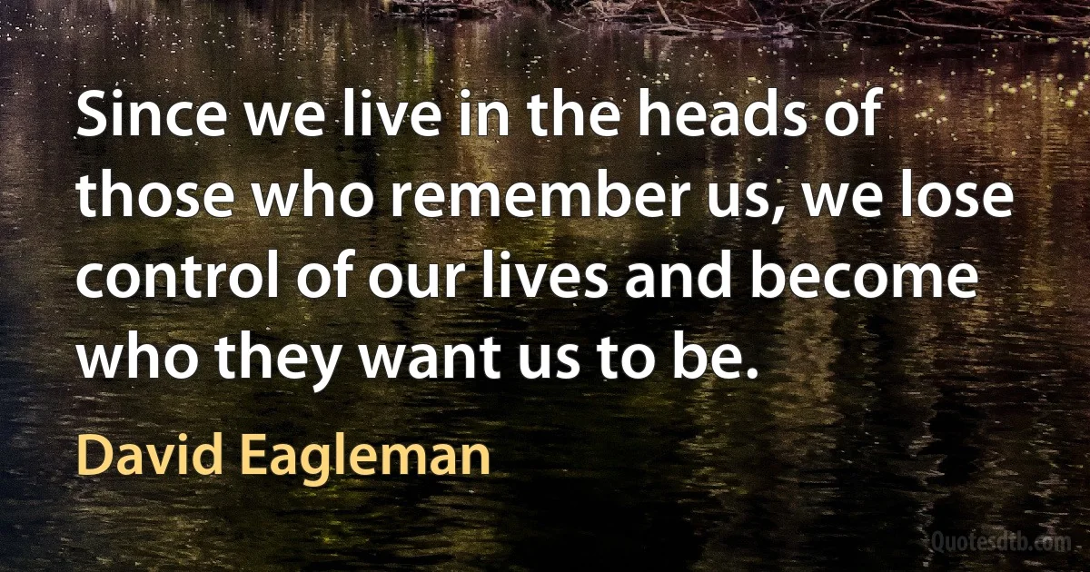 Since we live in the heads of those who remember us, we lose control of our lives and become who they want us to be. (David Eagleman)