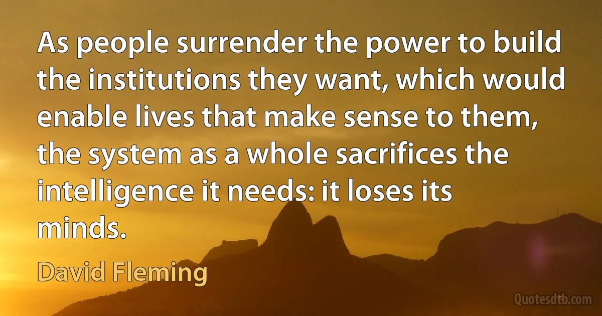 As people surrender the power to build the institutions they want, which would enable lives that make sense to them, the system as a whole sacrifices the intelligence it needs: it loses its minds. (David Fleming)