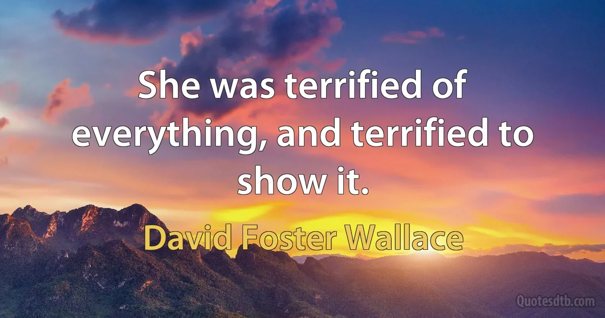 She was terrified of everything, and terrified to show it. (David Foster Wallace)