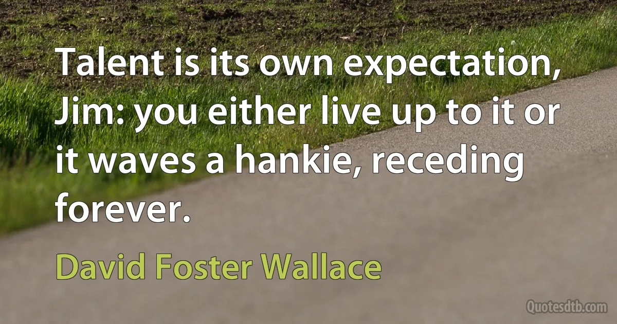 Talent is its own expectation, Jim: you either live up to it or it waves a hankie, receding forever. (David Foster Wallace)