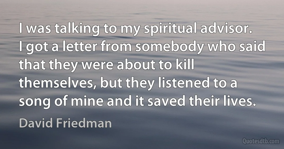 I was talking to my spiritual advisor. I got a letter from somebody who said that they were about to kill themselves, but they listened to a song of mine and it saved their lives. (David Friedman)