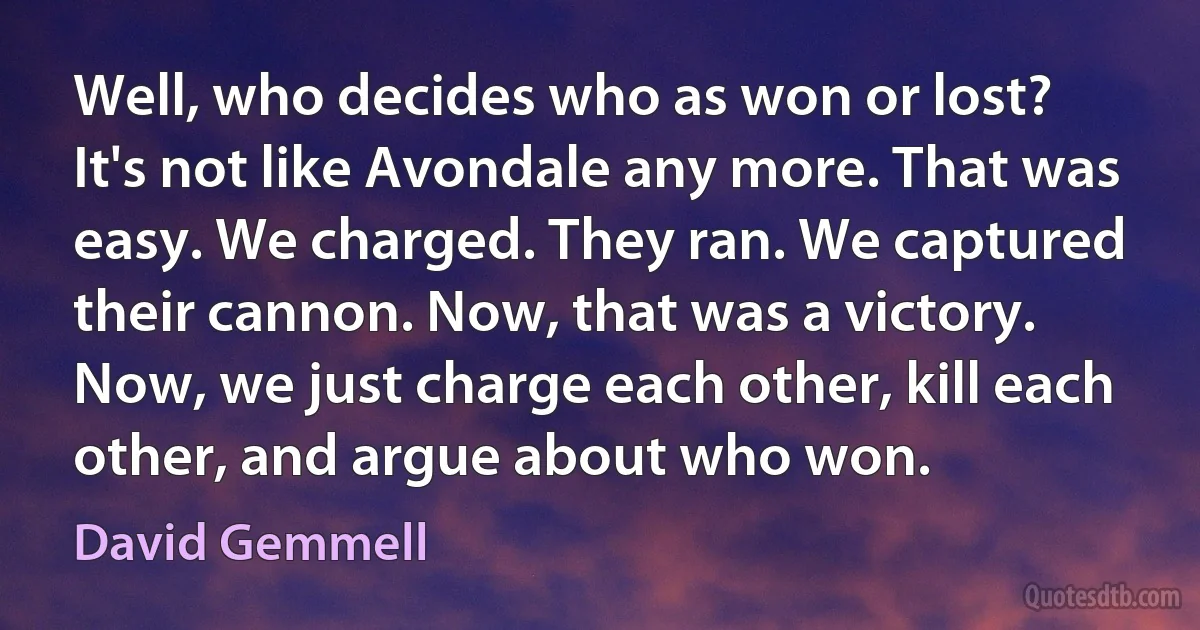 Well, who decides who as won or lost? It's not like Avondale any more. That was easy. We charged. They ran. We captured their cannon. Now, that was a victory. Now, we just charge each other, kill each other, and argue about who won. (David Gemmell)